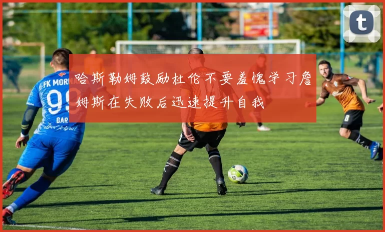 哈斯勒姆鼓励杜伦不要羞愧学习詹姆斯在失败后迅速提升自我