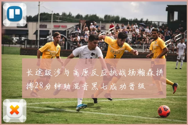 长途跋涉与高原反应挑战杨瀚森拼搏28分钟助混音黑七成功晋级