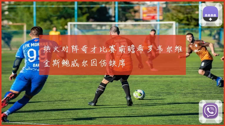 热火对阵奇才比赛前瞻希罗韦尔维金斯鲍威尔因伤缺席