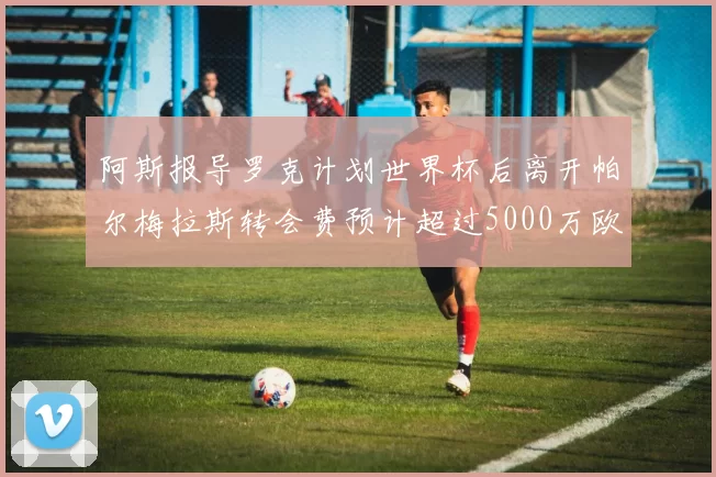 阿斯报导罗克计划世界杯后离开帕尔梅拉斯转会费预计超过5000万欧元