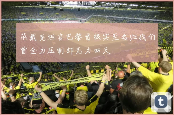 范戴克坦言巴黎晋级实至名归我们曾全力压制却无力回天