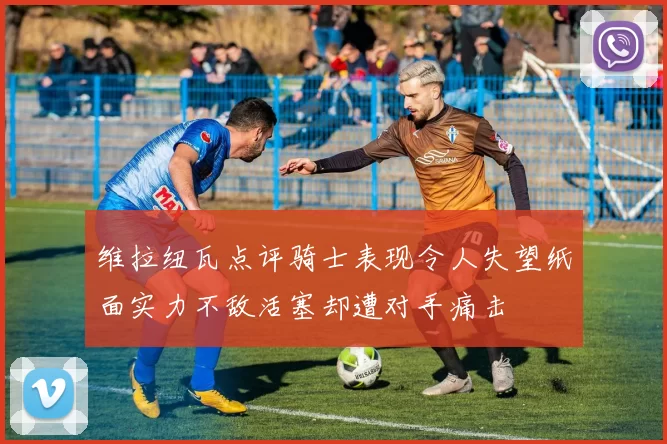 维拉纽瓦点评骑士表现令人失望纸面实力不敌活塞却遭对手痛击
