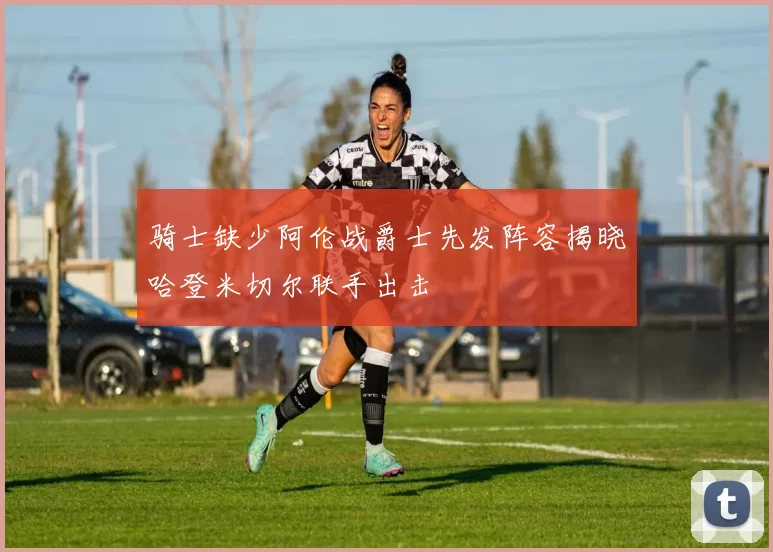 骑士缺少阿伦战爵士先发阵容揭晓哈登米切尔联手出击