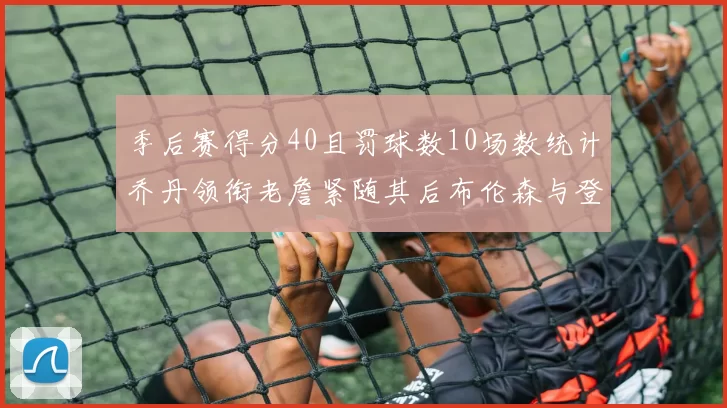 季后赛得分40且罚球数10场数统计乔丹领衔老詹紧随其后布伦森与登库并肩奋战