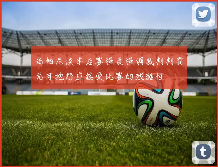 尚帕尼谈季后赛强度强调裁判判罚无可抱怨应接受比赛的残酷性