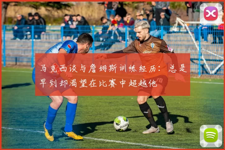 马克西谈与詹姆斯训练经历：总是早到却渴望在比赛中超越他